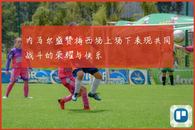 内马尔盛赞梅西场上场下表现共同战斗的荣耀与快乐