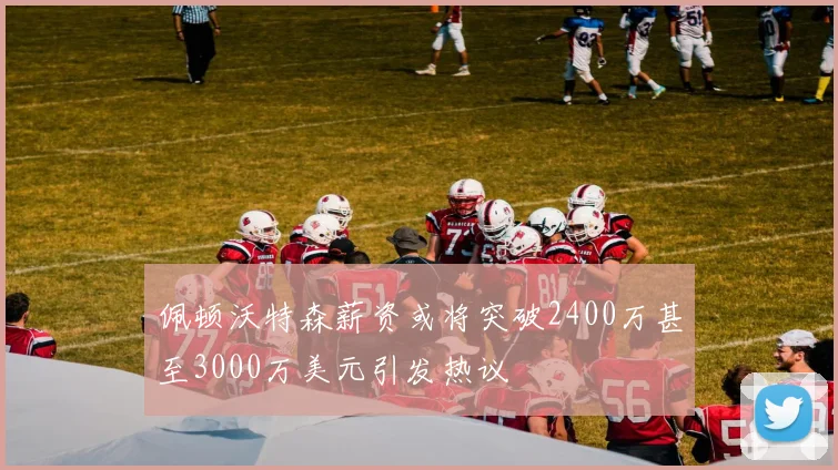 佩顿沃特森薪资或将突破2400万甚至3000万美元引发热议
