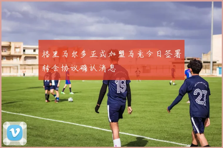 格里马尔多正式加盟马竞今日签署转会协议确认消息