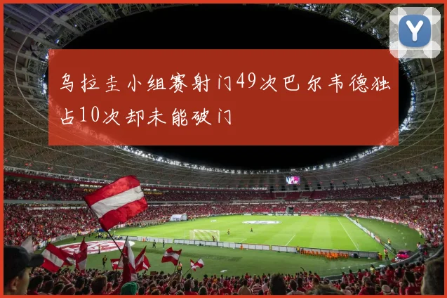 乌拉圭小组赛射门49次巴尔韦德独占10次却未能破门