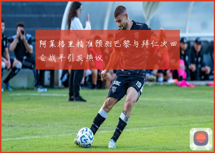 阿莱格里精准预测巴黎与拜仁次回合战平引发热议