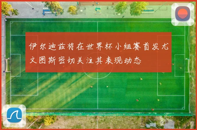 伊尔迪兹将在世界杯小组赛首发尤文图斯密切关注其表现动态