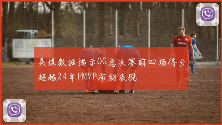 美媒数据揭示OG总决赛前四场得分超越24年FMVP布朗表现