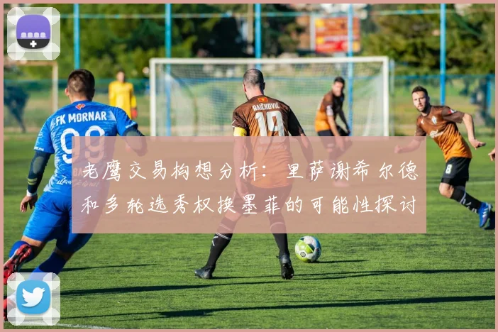 老鹰交易构想分析：里萨谢希尔德和多轮选秀权换墨菲的可能性探讨