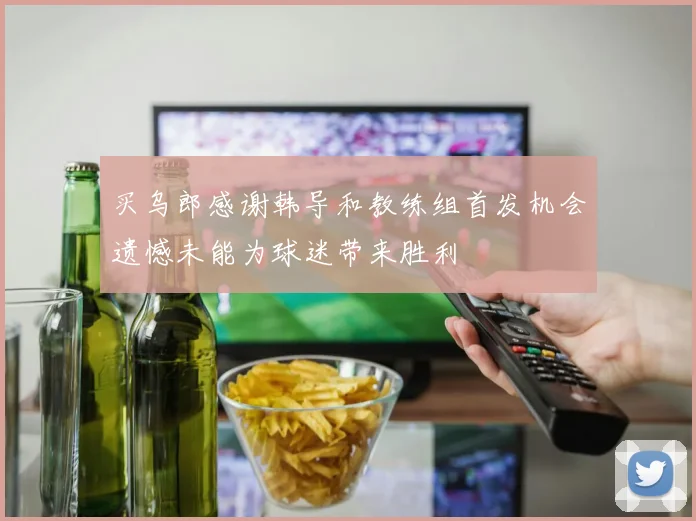 买乌郎感谢韩导和教练组首发机会遗憾未能为球迷带来胜利