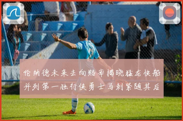 伦纳德未来去向赔率揭晓猛龙快船并列第一独行侠勇士马刺紧随其后