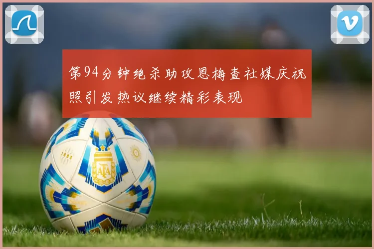 第94分钟绝杀助攻恩梅查社媒庆祝照引发热议继续精彩表现