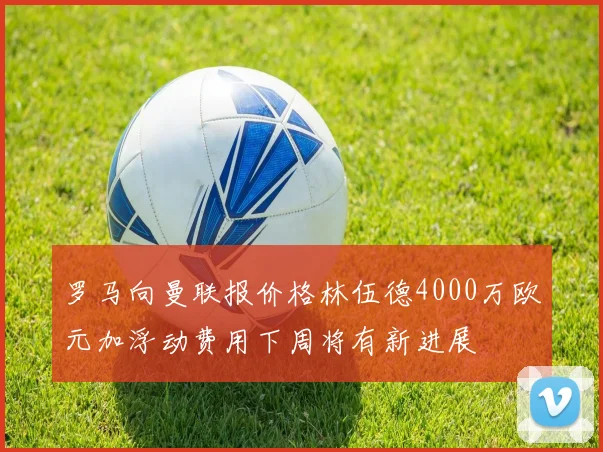 罗马向曼联报价格林伍德4000万欧元加浮动费用下周将有新进展