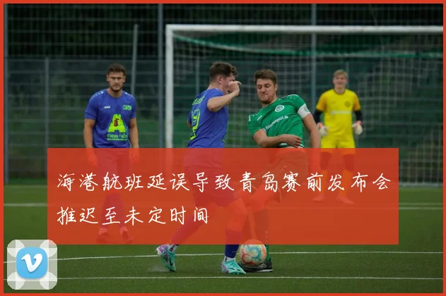 海港航班延误导致青岛赛前发布会推迟至未定时间